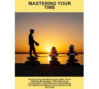 Mastering Your Time: Productivity Breakthroughs With Goal-Setting Strategies, Time-Blocking Techniques, And Effective Scheduling For Work-Life Balance And Stress-Free Success