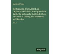 Mathematical Tracts, Part 1. On Laplace's Coefficients, the Figure of the Earth, the Motion of a Rigid Body About Its Center of Gravity, and Precession and Nutation: Vol. 1