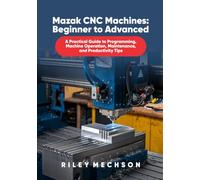 Mazak CNC Machines: Beginner to Advanced: A Practical Guide to Programming, Machine Operation, Maintenance, and Productivity Tips