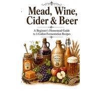 Mead, Wine, Cider & Beer A Beginner’s Homestead Guide to 1-Gallon Fermentation Recipes