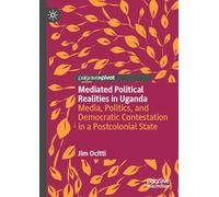 Mediated Political Realities in Uganda: Media, Politics, and Democratic Contestation in a Postcolonial State