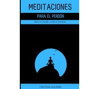 MEDITACIONES PARA EL PERDÓN: Libera el pasado y sana el presente