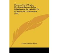 [Memoire Sur L'Origine Des Constellations, Et Sur L'Explication De La Fable, Par Le Moyen De L'Astronomie (1781)] (By: Charles Francois Dupuis) [published: March, 2009]