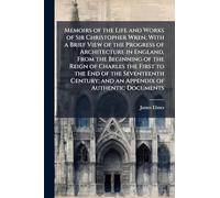 Memoirs of the Life and Works of Sir Christopher Wren, With a Brief View of the Progress of Architecture in England, From the Beginning of the Reign ... and an Appendix of Authentic Documents