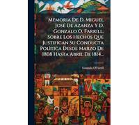 Memoria De D. Miguel JosÃ(c) De Azanza Y D. Gonzalo O. Farrill, Sobre Los Hechos Que Justifican Su Conducta Polìtica Desde Marzo De 1808 Hasta Abril De 1814...