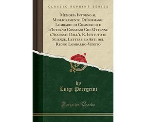 Memoria Intorno al Miglioramento De'formaggi Lombardi di Commercio e d'Interno Consumo Che Ottenne l'Accessit Dall'i. R. Istituto di Scienze, Lettere ... del Regno Lombardo-Veneto (Classic Reprint)