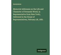 Memorial Addresses on the Life and Character of Fernando Wood, (a Representative from New York), Delivered in the House of Representatives, February 28, 1881