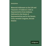 Memorial Addresses on the Life and Character of Godlove S. Orth (a Representative from Indiana), Delivered in the House of Representatives and in the Senate, Forty-seventh Congress, Second Session