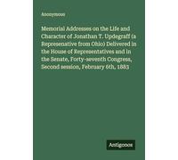 Memorial Addresses on the Life and Character of Jonathan T. Updegraff (a Represenative from Ohio) Delivered in the House of Representatives and in the ... Congress, Second session, February 6th, 1883