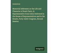 Memorial Addresses on the Life and Character of Rush Clark, (A Representative from Iowa) Delivered in the House of Representatives and in the Senate, Forty-sixth Congress, Second Session