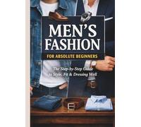 Men’s Fashion for Absolute Beginners: The Step-by-Step Guide to Building Style, Choosing the Right Fit, Creating Simple Outfits, and Dressing Well with Confidence