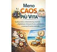 Meno caos, più vita: Guida pratica al decluttering mentale e digitale per ritrovare 5 ore a settimana e azzerare il carico mentale