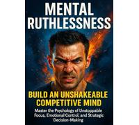 Mental Ruthlessness: Build an Unshakeable Competitive Mind: Master the Psychology of Unstoppable Focus, Emotional Control, and Strategic Decision-Making