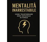 Mentalità Inarrestabile: Trasforma ogni ostacolo in forza e diventa la migliore versione di te stesso