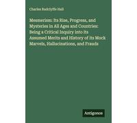 Mesmerism: Its Rise, Progress, and Mysteries in All Ages and Countries: Being a Critical Inquiry into its Assumed Merits and History of its Mock Marvels, Hallucinations, and Frauds