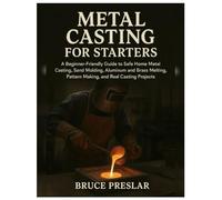 Metal Casting for Starters: A Beginner-Friendly Guide to Safe Home Metal Casting, Sand Molding, Aluminum & Brass Melting, Pattern Making and Real Casting Projects