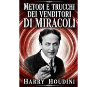 Metodi e Trucchi dei Venditori di Miracoli: Magia o illusionismo? I segreti dei mangiatori di fuoco, di spade e veleno, uomini forzuti, domatori di rettili e altri fenomeni svelati da Houdini