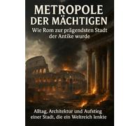 Metropole der Mächtigen: Wie Rom zur prägendsten Stadt der Antike wurde: Alltag, Architektur und Aufstieg einer Stadt, die ein Weltreich lenkte