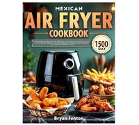 Mexican Air Fryer Cookbook: 1500-Day Mouthwatering Recipes for Beginners and Advanced Users. A guide to Air-Frying, Baking, Grilling, Roasting, Toasting, and Rotisserie Your Favorite Mexican Food.