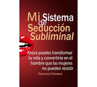 Mi Sistema De Seducción Subliminal: Ahora puedes transformar tu vida y convertirte en el hombre que las mujeres no pueden resistir