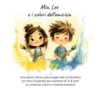 Mia, Leo e i colori dell’amicizia: Una dolce storia sulla magia del condividere - Un libro illustrato per bambini 3-8 anni su amicizia, colori e crescita emotiva
