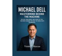 Michael Dell: Mastermind Behind the Machine: The Life, Challenges, and Legacy of the Man Who Changed the Way the World Buys Technology
