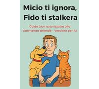 Micio ti ignora, Fido ti stalkera: La guida (non autorizzata) alla convivenza animale - Versione per LUI