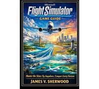 Microsoft Flight Simulator Game Guide: Master the Skies: Fly Anywhere, Conquer Every Horizon