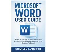 Microsoft Word User Guide: Master Document Creation, Professional Formatting, And Advanced Features From Beginner To Expert