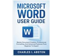 Microsoft Word User Guide: Master Document Creation, Professional Formatting, And Advanced Features From Beginner To Expert