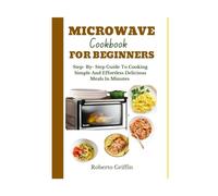 Microwave Cookbook For Beginners: Step- By - Step Guide To Cooking Simple And Effortless Delicious Meals In Minutes