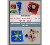 MICROWAVE KILN MAGIC: GLASS ART AT HOME: Make Beautiful Jewelry and Creative Pieces in No Time