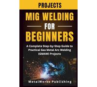 MIG Welding Projects for Beginners: A Complete Step-by-Step Guide to Practical Gas Metal Arc Welding (GMAW) Projects