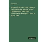 Military Order of the Loyal Legion of the United States. Register of the Commandery of the State of Pennsylvania. From April 15, 1865 to July 1, 1882