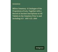 Milton Cemetery. A Catalogue of the Proprietors of Lots, Together with a Record of Ancient Inscriptions on All Tablets in the Cemetery Prior to and Including A.D. 1687-A.D. 1800