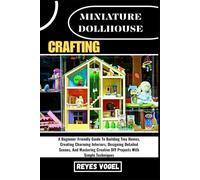 MINIATURE DOLLHOUSE CRAFTING: A Beginner-Friendly Guide To Building Tiny Homes, Creating Charming Interiors, Designing Detailed Scenes, And Mastering Creative DIY Projects With Simple Techniques