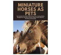 Miniature Horses as Pets: The Complete Pet Guide to Mini Horses, Care, Training, Welfare Management, Choosing, Housing, Feeding, Health, Behavior, Grooming, and Breeding