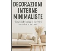 Minimalismo d’Interni: Arreda la Tua Casa con Stile, Semplicità e Serenità: Guida Pratica per Trasformare Ogni Spazio in un Rifugio Ordinato, Elegante e Funzionale