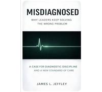 Misdiagnosed: Why Leaders Keep Solving the Wrong Problem: A Case for Diagnostic Discipline And a New Standard of Care