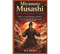 Miyamoto Musashi : The Unconquerable Warrior: Master of Sword, Strategy, and Mind, The Timeless Philosophy That Shaped Legends, Leaders, and Life Itself