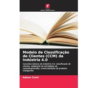 Modelo de Classificação de Clientes (CCM) da Indústria 4.0: Conceitos básicos da Indústria 4.0, classificação de clientes, adaptação de estratégias de ... comercialização de produtos inteligentes