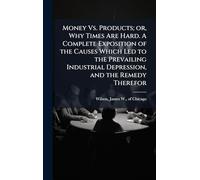 Money Vs. Products; or, Why Times Are Hard. A Complete Exposition of the Causes Which Led to the Prevailing Industrial Depression, and the Remedy Therefor