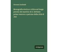 Monografia storica e critica sul luogo preciso del martirio di S. Settimio primo vescovo e patrono della città di Jesi