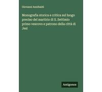 Monografia storica e critica sul luogo preciso del martirio di S. Settimio primo vescovo e patrono della città di Jesi