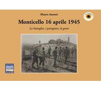 Monticello 16 aprile 1945. La battaglia, i partigiani, la gente