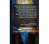 Monumenta ritualia Ecclesiae Anglicanae; the occasional Offices of the Church of England according to the old use of Salisbury the Prymer in English and other prayers and forms with dissertations and notes