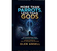 More Than Parrots, Less Than Gods: The Uncomfortable Truth About Artificial Intelligence and What It Means for Your Life, Your Work, and Your Future