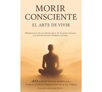 MORIR CONSCIENTE - EL ARTE DE VIVIR. 40 PRINCIPIOS SIMPLES, PARA DARLE PROPÓSITO A TU VIDA.: Morir no es lo peor que te puede pasar... Lo peor es no haber vivido.