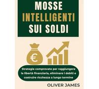 MOSSE INTELLIGENTI SUI SOLDI: Strategie comprovate per raggiungere la libertà finanziaria, eliminare i debiti e costruire ricchezza a lungo termine