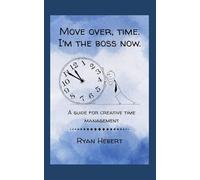 Move Over, Time. I'm the Boss Now: A Guide for Creative Time Management